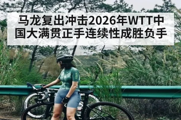 马龙复出冲击2026年WTT中国大满贯正手连续性成胜负手