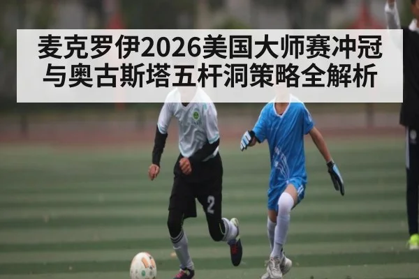 麦克罗伊2026美国大师赛冲冠与奥古斯塔五杆洞策略全解析