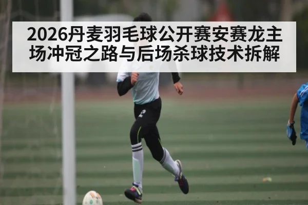 2026丹麦羽毛球公开赛安赛龙主场冲冠之路与后场杀球技术拆解