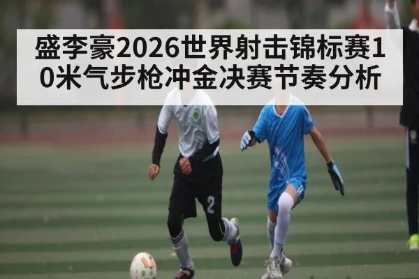 盛李豪2026世界射击锦标赛10米气步枪冲金决赛节奏分析