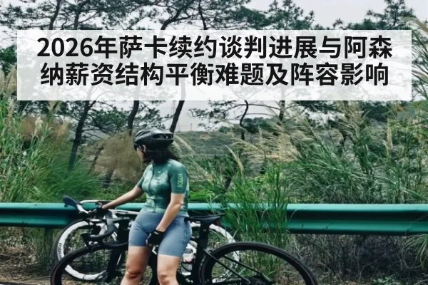 2026年萨卡续约谈判进展与阿森纳薪资结构平衡难题及阵容影响